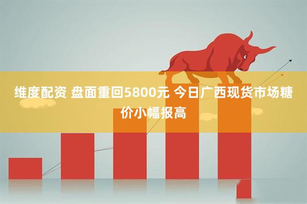 维度配资 盘面重回5800元 今日广西现货市场糖价小幅报高