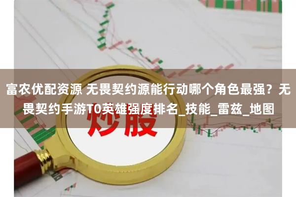 富农优配资源 无畏契约源能行动哪个角色最强？无畏契约手游T0英雄强度排名_技能_雷兹_地图