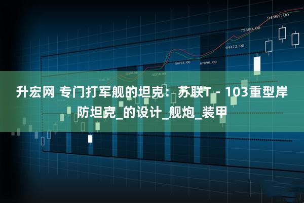 升宏网 专门打军舰的坦克：苏联T - 103重型岸防坦克_的设计_舰炮_装甲