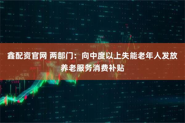 鑫配资官网 两部门：向中度以上失能老年人发放养老服务消费补贴