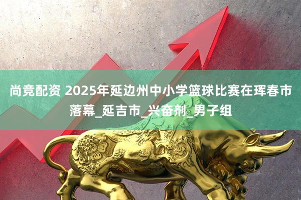 尚竞配资 2025年延边州中小学篮球比赛在珲春市落幕_延吉市_兴奋剂_男子组