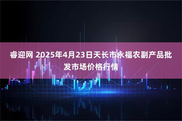 睿迎网 2025年4月23日天长市永福农副产品批发市场价格行情