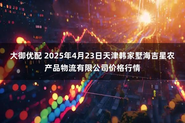 大御优配 2025年4月23日天津韩家墅海吉星农产品物流有限公司价格行情