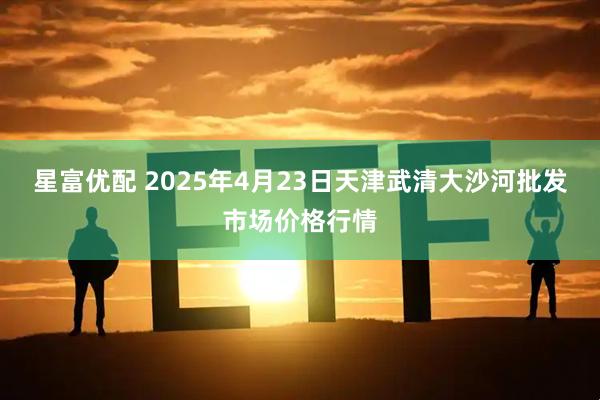 星富优配 2025年4月23日天津武清大沙河批发市场价格行情