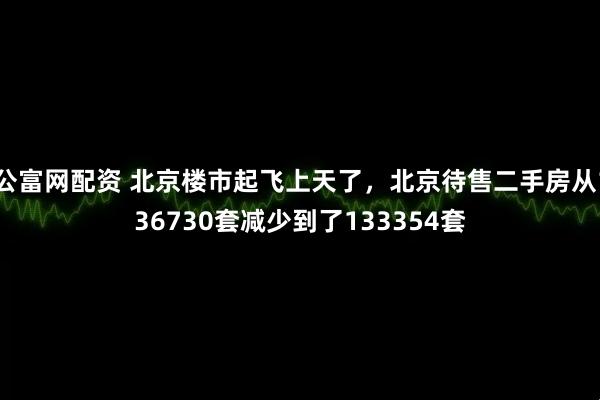 公富网配资 北京楼市起飞上天了，北京待售二手房从136730套减少到了133354套