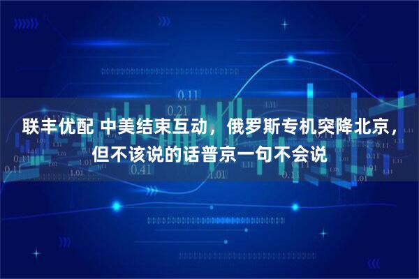 联丰优配 中美结束互动，俄罗斯专机突降北京，但不该说的话普京一句不会说