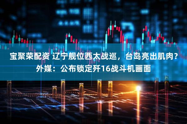 宝聚荣配资 辽宁舰位西太战巡，台岛亮出肌肉？外媒：公布锁定歼16战斗机画面